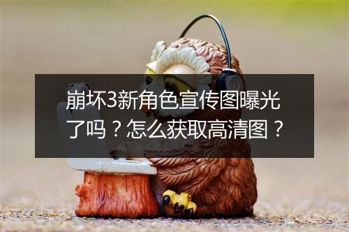 崩坏3新角色宣传图曝光了吗?怎么获取高清图?
