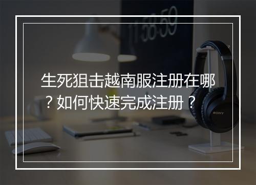 生死狙击越南服注册在哪?如何快速完成注册?
