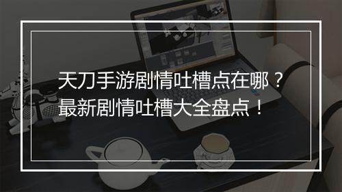 天刀手游剧情吐槽点在哪？最新剧情吐槽大全盘点！