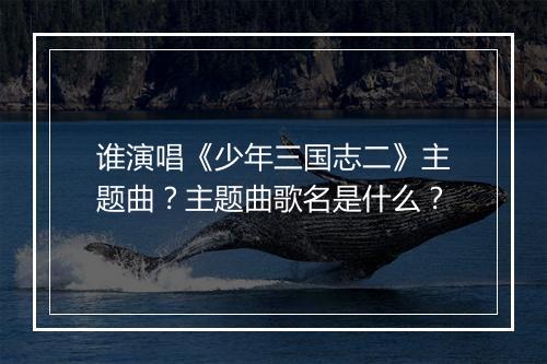 谁演唱《少年三国志二》主题曲？主题曲歌名是什么？
