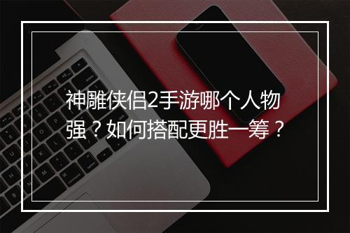 神雕侠侣2手游哪个人物强?如何搭配更胜一筹?