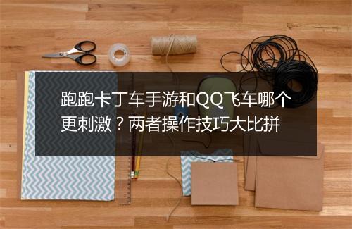 跑跑卡丁车手游和QQ飞车哪个更刺激？两者操作技巧大比拼