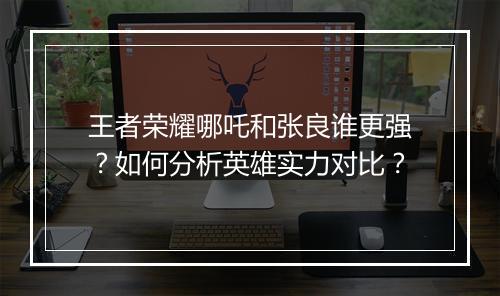 王者荣耀哪吒和张良谁更强?如何分析英雄实力对比?