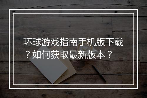环球游戏指南手机版下载?如何获取最新版本?
