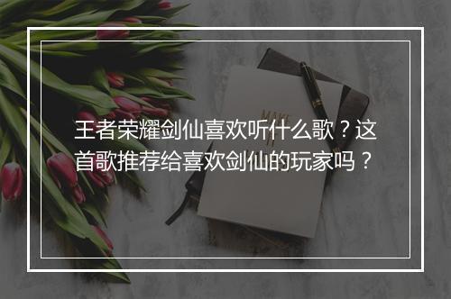 王者荣耀剑仙喜欢听什么歌?这首歌推荐给喜欢剑仙的玩家吗?