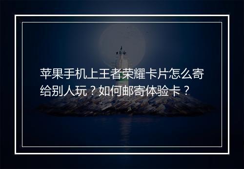 苹果手机上王者荣耀卡片怎么寄给别人玩?如何邮寄体验卡?