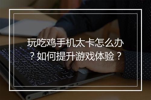 玩吃鸡手机太卡怎么办?如何提升游戏体验?