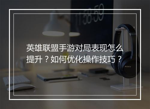 英雄联盟手游对局表现怎么提升?如何优化操作技巧?