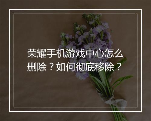 荣耀手机游戏中心怎么删除?如何彻底移除?