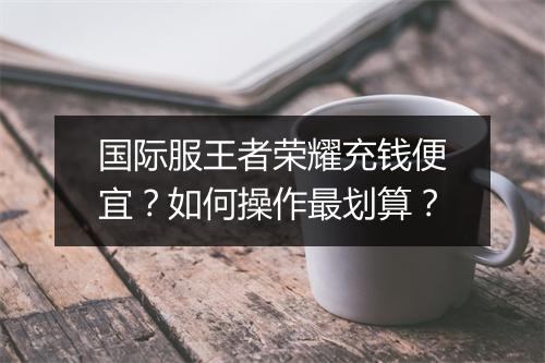 国际服王者荣耀充钱便宜?如何操作最划算?
