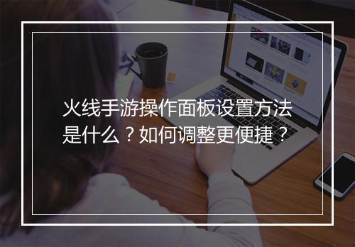 火线手游操作面板设置方法是什么?如何调整更便捷?