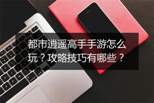 都市逍遥高手手游怎么玩?攻略技巧有哪些?