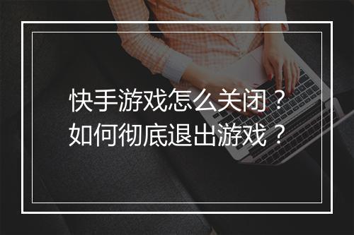快手游戏怎么关闭?如何彻底退出游戏?