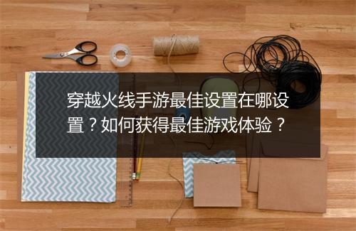 穿越火线手游最佳设置在哪设置？如何获得最佳游戏体验？