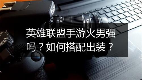 英雄联盟手游火男强吗?如何搭配出装?