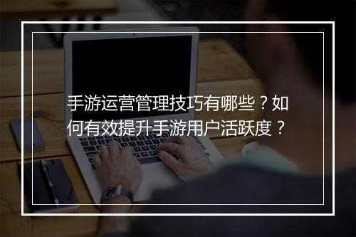 手游运营管理技巧有哪些?如何有效提升手游用户活跃度?