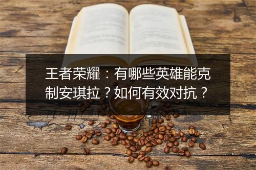 王者荣耀:有哪些英雄能克制安琪拉?如何有效对抗?