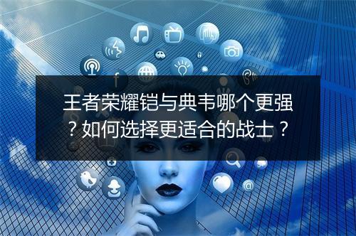 王者荣耀铠与典韦哪个更强?如何选择更适合的战士?