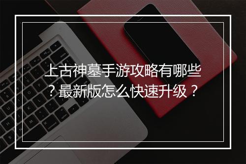 上古神墓手游攻略有哪些?最新版怎么快速升级?