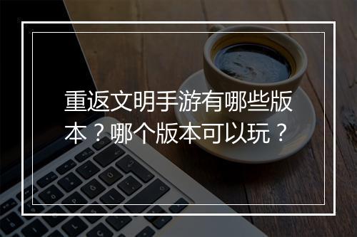 重返文明手游有哪些版本?哪个版本可以玩?
