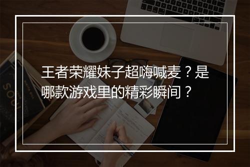 王者荣耀妹子超嗨喊麦?是哪款游戏里的精彩瞬间?