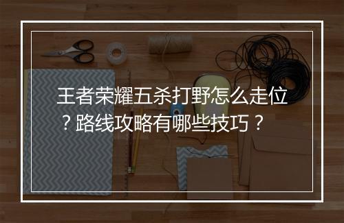 王者荣耀五杀打野怎么走位?路线攻略有哪些技巧?