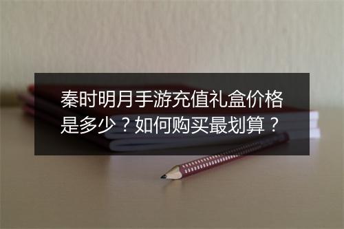 秦时明月手游充值礼盒价格是多少?如何购买最划算?