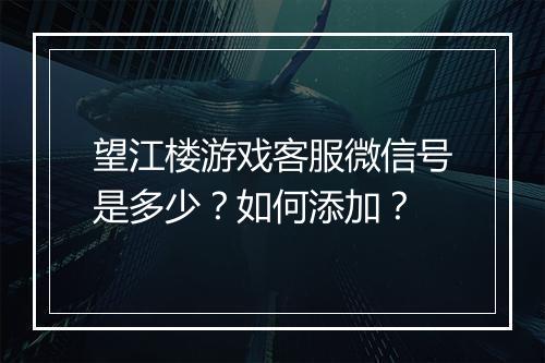 望江楼游戏客服微信号是多少？如何添加？