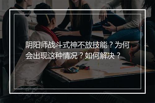 阴阳师战斗式神不放技能?为何会出现这种情况?如何解决?
