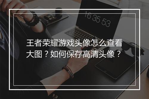 王者荣耀游戏头像怎么查看大图?如何保存高清头像?