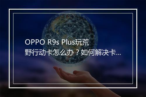 OPPO R9s Plus玩荒野行动卡怎么办?如何解决卡顿问题?