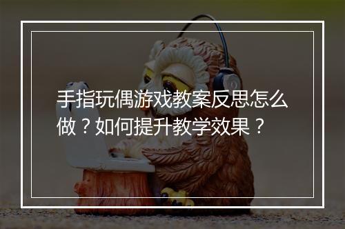 手指玩偶游戏教案反思怎么做?如何提升教学效果?