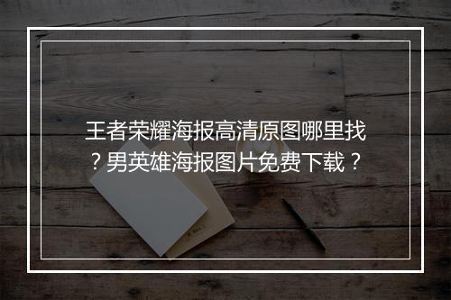 王者荣耀海报高清原图哪里找?男英雄海报图片免费下载?