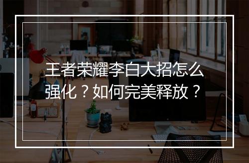王者荣耀李白大招怎么强化?如何完美释放?