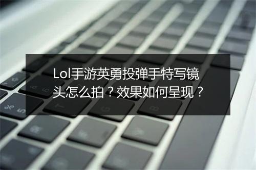 Lol手游英勇投弹手特写镜头怎么拍?效果如何呈现?