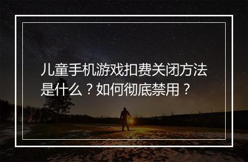 儿童手机游戏扣费关闭方法是什么?如何彻底禁用?