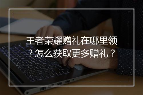 王者荣耀赠礼在哪里领?怎么获取更多赠礼?