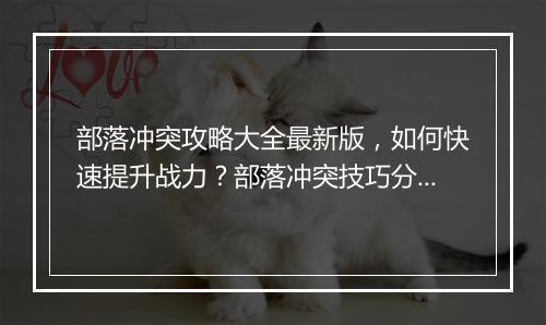 部落冲突攻略大全最新版,如何快速提升战力?部落冲突技巧分享?