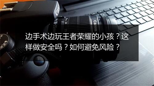 边手术边玩王者荣耀的小孩？这样做安全吗？如何避免风险？