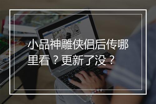 小品神雕侠侣后传哪里看?更新了没?