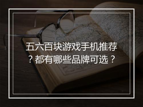 五六百块游戏手机推荐?都有哪些品牌可选?