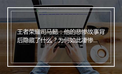 王者荣耀司马懿:他的悲惨故事背后隐藏了什么?为何如此凄惨?