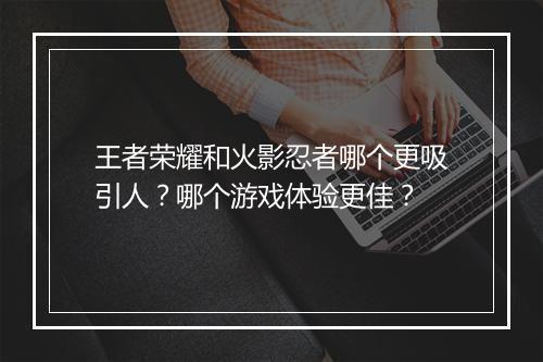 王者荣耀和火影忍者哪个更吸引人?哪个游戏体验更佳?