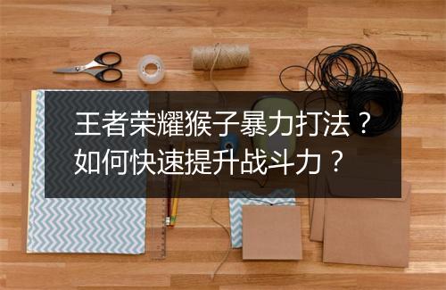 王者荣耀猴子暴力打法?如何快速提升战斗力?