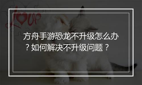 方舟手游恐龙不升级怎么办?如何解决不升级问题?