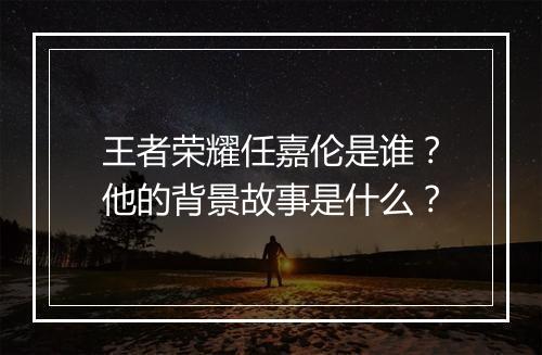 王者荣耀任嘉伦是谁?他的背景故事是什么?