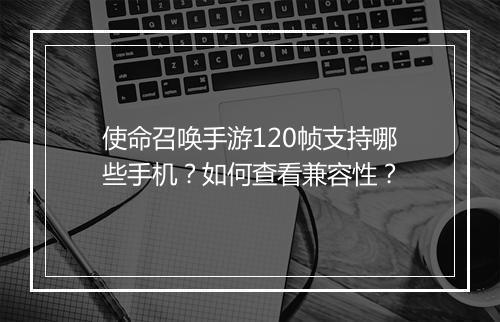 使命召唤手游120帧支持哪些手机?如何查看兼容性?