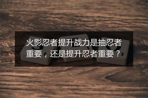 火影忍者提升战力是抽忍者重要,还是提升忍者重要?
