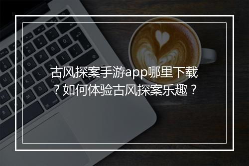 古风探案手游app哪里下载?如何体验古风探案乐趣?