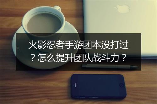 火影忍者手游团本没打过?怎么提升团队战斗力?